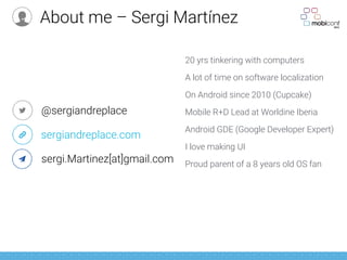 20 yrs tinkering with computers
A lot of time on software localization
On Android since 2010 (Cupcake)
Mobile R+D Lead at Worldine Iberia
Android GDE (Google Developer Expert)
I love making UI
Proud parent of a 8 years old OS fan
@sergiandreplace
sergiandreplace.com
sergi.Martinez[at]gmail.com
About me – Sergi Martínez
 