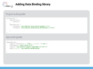 z
Adding Data Binding library
Project build.gradle
App build.gradle
buildscript {
repositories {
jcenter()
}
dependencies {
classpath 'com.android.tools.build:gradle:1.3.0'
classpath "com.android.databinding:dataBinder:1.0-rc1"
}
}
apply plugin: 'com.android.application'
apply plugin: 'com.android.databinding'
 