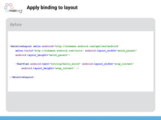 z
Apply binding to layout
Before
<RelativeLayout xmlns:android="http://schemas.android.com/apk/res/android"
xmlns:tools="http://schemas.android.com/tools" android:layout_width="match_parent"
android:layout_height="match_parent">
<TextView android:text="@string/hello_world" android:layout_width="wrap_content"
android:layout_height="wrap_content" />
</RelativeLayout>
 