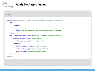 z
Apply binding to layout
After
<layout xmlns:android="http://schemas.android.com/apk/res/android">
<data>
<variable
name="data"
type="com.sergiandreplace.hellodatabinding.ViewData" />
</data>
<RelativeLayout xmlns:tools="http://schemas.android.com/tools"
android:layout_width="match_parent"
android:layout_height="match_parent"
<TextView
android:layout_width="wrap_content"
android:layout_height="wrap_content"
android:text=“@{data.helloMessage}" />
</RelativeLayout>
</layout>
 