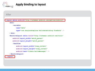 z
Apply binding to layout
New root tag <layout>
<layout xmlns:android="http://schemas.android.com/apk/res/android">
<data>
<variable
name="data"
type="com.sergiandreplace.hellodatabinding.ViewData" />
</data>
<RelativeLayout xmlns:tools="http://schemas.android.com/tools"
android:layout_width="match_parent"
android:layout_height="match_parent"
<TextView
android:layout_width="wrap_content"
android:layout_height="wrap_content"
android:text=“@{data.helloMessage}" />
</RelativeLayout>
</layout>
 