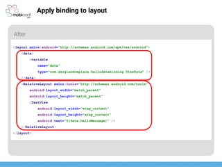 z
Apply binding to layout
Two parts: data and layout itself
<layout xmlns:android="http://schemas.android.com/apk/res/android">
<data>
<variable
name="data"
type="com.sergiandreplace.hellodatabinding.ViewData" />
</data>
<RelativeLayout xmlns:tools="http://schemas.android.com/tools"
android:layout_width="match_parent"
android:layout_height="match_parent"
<TextView
android:layout_width="wrap_content"
android:layout_height="wrap_content"
android:text=“@{data.helloMessage}" />
</RelativeLayout>
</layout>
 