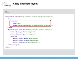 z
Apply binding to layout
Name of object to be injected and type of the object
<layout xmlns:android="http://schemas.android.com/apk/res/android">
<data>
<variable
name="data"
type="com.sergiandreplace.hellodatabinding.ViewData" />
</data>
<RelativeLayout xmlns:tools="http://schemas.android.com/tools"
android:layout_width="match_parent"
android:layout_height="match_parent"
<TextView
android:layout_width="wrap_content"
android:layout_height="wrap_content"
android:text=“@{data.helloMessage}" />
</RelativeLayout>
</layout>
 