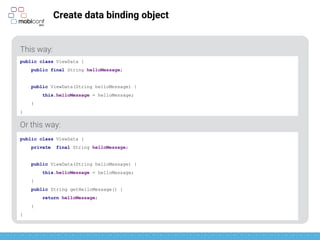 z
Create data binding object
This way:
Or this way:
public class ViewData {
public final String helloMessage;
public ViewData(String helloMessage) {
this.helloMessage = helloMessage;
}
}
public class ViewData {
private final String helloMessage;
public ViewData(String helloMessage) {
this.helloMessage = helloMessage;
}
public String getHelloMessage() {
return helloMessage;
}
}
 