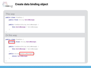 z
Create data binding object
This way:
Or this way:
public class ViewData {
public final String helloMessage;
public ViewData(String helloMessage) {
this.helloMessage = helloMessage;
}
}
public class ViewData {
private final String helloMessage;
public ViewData(String helloMessage) {
this.helloMessage = helloMessage;
}
public String getHelloMessage() {
return helloMessage;
}
}
 