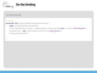 z
Do the binding
On the activity
@Override
protected void onCreate(Bundle savedInstanceState) {
super.onCreate(savedInstanceState);
ActivityMainBinding binding = DataBindingUtil.setContentView(this, R.layout.activity_main);
ViewData data = new ViewData(getString(R.string.hello_world));
binding.setData(data);
}
 