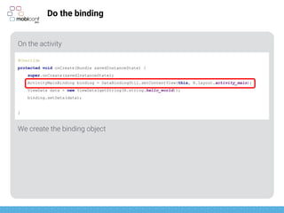 z
Do the binding
On the activity
We create the binding object
@Override
protected void onCreate(Bundle savedInstanceState) {
super.onCreate(savedInstanceState);
ActivityMainBinding binding = DataBindingUtil.setContentView(this, R.layout.activity_main);
ViewData data = new ViewData(getString(R.string.hello_world));
binding.setData(data);
}
 