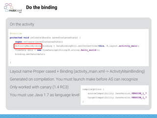 z
Do the binding
On the activity
Layout name Proper cased + Binding (activity_main.xml -> ActivityMainBinding)
Generated on compilation. You must launch make before AS can recognize
Only worked with canary (1.4 RC3)
1.4 published yesterday (it should work)
You must use Java 1.7 as language level
@Override
protected void onCreate(Bundle savedInstanceState) {
super.onCreate(savedInstanceState);
ActivityMainBinding binding = DataBindingUtil.setContentView(this, R.layout.activity_main);
ViewData data = new ViewData(getString(R.string.hello_world));
binding.setData(data);
}
compileOptions {
sourceCompatibility JavaVersion.VERSION_1_7
targetCompatibility JavaVersion.VERSION_1_7
}
 