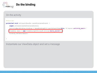 z
Do the binding
On the activity
Instantiate our ViewData object and set a message
@Override
protected void onCreate(Bundle savedInstanceState) {
super.onCreate(savedInstanceState);
ActivityMainBinding binding = DataBindingUtil.setContentView(this, R.layout.activity_main);
ViewData data = new ViewData(getString(R.string.hello_world));
binding.setData(data);
}
 