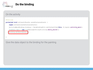 z
Do the binding
On the activity
Give the data object to the binding for the painting
@Override
protected void onCreate(Bundle savedInstanceState) {
super.onCreate(savedInstanceState);
ActivityMainBinding binding = DataBindingUtil.setContentView(this, R.layout.activity_main);
ViewData data = new ViewData(getString(R.string.hello_world));
binding.setData(data);
}
 