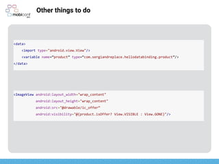 z
Other things to do
<ImageView android:layout_width="wrap_content"
android:layout_height="wrap_content"
android:src="@drawable/ic_offer”
android:visibility="@{product.isOffer? View.VISIBLE : View.GONE}"/>
<data>
<import type="android.view.View"/>
<variable name=“product” type=“com.sergiandreplace.hellodatabinding.product”/>
</data>
 