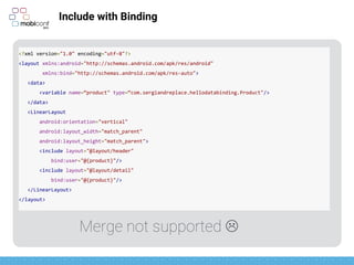 z
Include with Binding
<?xml version="1.0" encoding="utf-8"?>
<layout xmlns:android="http://schemas.android.com/apk/res/android"
xmlns:bind="http://schemas.android.com/apk/res-auto">
<data>
<variable name=“product" type=“com.sergiandreplace.hellodatabinding.Product"/>
</data>
<LinearLayout
android:orientation="vertical"
android:layout_width="match_parent"
android:layout_height="match_parent">
<include layout="@layout/header"
bind:product="@{product}"/>
<include layout="@layout/detail"
bind:product="@{product}"/>
</LinearLayout>
</layout>
Merge not supported 
 