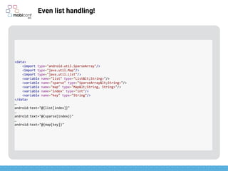 z
Even list handling!
<data>
<import type="android.util.SparseArray"/>
<import type="java.util.Map"/>
<import type="java.util.List"/>
<variable name="list" type="List&lt;String>"/>
<variable name="sparse" type="SparseArray&lt;String>"/>
<variable name="map" type="Map&lt;String, String>"/>
<variable name="index" type="int"/>
<variable name="key" type="String"/>
</data>
…
android:text="@{list[index]}"
…
android:text="@{sparse[index]}"
…
android:text="@{map[key]}"
 