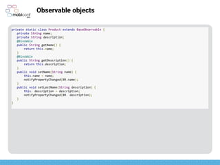 z
Observable objects
Extends BaseObservable
private static class Product extends BaseObservable {
private String name;
private String description;
@Bindable
public String getName() {
return this.name;
}
@Bindable
public String getDescription() {
return this.description;
}
public void setName(String name) {
this.name = name;
notifyPropertyChanged(BR.name);
}
public void setLastName(String description) {
this. description = description;
notifyPropertyChanged(BR. description);
}
}
 