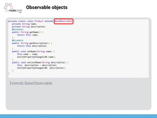 z
Observable objects
Declare getters as bindable
private static class Product extends BaseObservable {
private String name;
private String description;
@Bindable
public String getName() {
return this.name;
}
@Bindable
public String getDescription() {
return this.description;
}
public void setName(String name) {
this.name = name;
notifyPropertyChanged(BR.name);
}
public void setLastName(String description) {
this. description = description;
notifyPropertyChanged(BR. description);
}
}
 