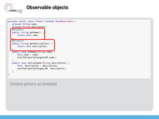 z
Observable objects
Notify changes
BR is like R for Bindables (aka: magic generated on compilation)
private static class Product extends BaseObservable {
private String name;
private String description;
@Bindable
public String getName() {
return this.name;
}
@Bindable
public String getDescription() {
return this.description;
}
public void setName(String name) {
this.name = name;
notifyPropertyChanged(BR.name);
}
public void setLastName(String description) {
this. description = description;
notifyPropertyChanged(BR.description);
}
}
 