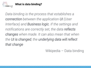 What is data binding?
Data binding is the process that establishes a
connection between the application UI (User
Interface) and Business logic. If the settings and
notifications are correctly set, the data reflects
changes when made. It can also mean that when
the UI is changed, the underlying data will reflect
that change
Wikipedia – Data binding
 