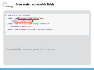 z
Even easier: observable fields
ObservableInt, ObservableLong, ObservableParcelable, etc, already usable
private static class Product{
public final ObservableField<String> name =
new ObservableField<>();
public final ObservableField<String> description =
new ObservableField<>();
public final ObservableInt stock = new ObservableInt();
}
 
