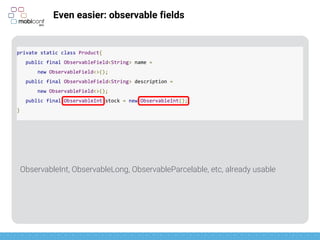 z
Even easier: observable fields
To use them…
private static class Product{
public final ObservableField<String> name =
new ObservableField<>();
public final ObservableField<String> description =
new ObservableField<>();
public final ObservableInt stock = new ObservableInt();
}
Product.stock.get();
product.name.set(“Biscuits”);
 
