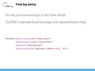 Final big advice
Do not put business logic in the View Model
CLEARLY separate business-logic and representation-logic
<TextView android:layout_width="wrap_content"
android:layout_height="wrap_content"
android:id="@+id/discount”
android:visibility="@{product.isOffer? 0.15 : 0}"/>
 