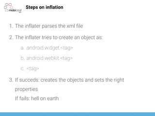 Steps on inflation
1. The inflater parses the xml file
2. The inflater tries to create an object as:
a. android.widget.<tag>
b. android.webkit.<tag>
c. <tag>
3. If succeds: creates the objects and sets the right
properties
If fails: hell on earth
 