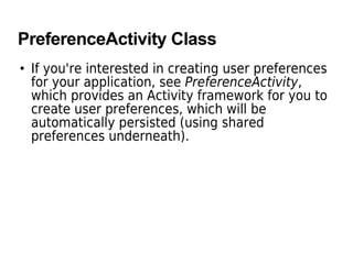 PreferenceActivity Class
• If you're interested in creating user preferences
for your application, see PreferenceActivity,
which provides an Activity framework for you to
create user preferences, which will be
automatically persisted (using shared
preferences underneath).
 