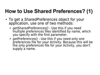 How to Use Shared Preferences? (1)
• To get a SharedPreferences object for your
application, use one of two methods:
> getSharedPreferences() - Use this if you need
multiple preferences files identified by name, which
you specify with the first parameter.
> getPreferences() - Use this if you need only one
preferences file for your Activity. Because this will be
the only preferences file for your Activity, you don't
supply a name.
 