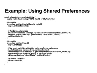 Example: Using Shared Preferences
public class Calc extends Activity {
public static final String PREFS_NAME = "MyPrefsFile";
@Override
protected void onCreate(Bundle state){
super.onCreate(state);
. . .
// Restore preferences
SharedPreferences settings = getSharedPreferences(PREFS_NAME, 0);
boolean silent = settings.getBoolean("silentMode", false);
setSilent(silent);
}
@Override
protected void onStop(){
super.onStop();
// We need an Editor object to make preference changes.
// All objects are from android.context.Context
SharedPreferences settings = getSharedPreferences(PREFS_NAME, 0);
SharedPreferences.Editor editor = settings.edit();
editor.putBoolean("silentMode", mSilentMode);
// Commit the edits!
editor.commit();
}
}
 
