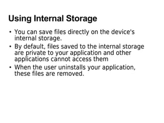 Using Internal Storage
• You can save files directly on the device's
internal storage.
• By default, files saved to the internal storage
are private to your application and other
applications cannot access them
• When the user uninstalls your application,
these files are removed.
 