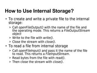 How to Use Internal Storage?
• To create and write a private file to the internal
storage:
> Call openFileOutput() with the name of the file and
the operating mode. This returns a FileOutputStream
object
> Write to the file with write().
> Close the stream with close().
• To read a file from internal storage
> Call openFileInput() and pass it the name of the file
to read. This returns a FileInputStream.
> Read bytes from the file with read().
> Then close the stream with close().
 