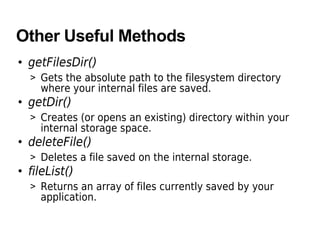 Other Useful Methods
• getFilesDir()
> Gets the absolute path to the filesystem directory
where your internal files are saved.
• getDir()
> Creates (or opens an existing) directory within your
internal storage space.
• deleteFile()
> Deletes a file saved on the internal storage.
• fileList()
> Returns an array of files currently saved by your
application.
 