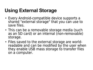 Using External Storage
• Every Android-compatible device supports a
shared "external storage" that you can use to
save files.
• This can be a removable storage media (such
as an SD card) or an internal (non-removable)
storage.
• Files saved to the external storage are world-
readable and can be modified by the user when
they enable USB mass storage to transfer files
on a computer.
 