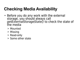 Checking Media Availability
• Before you do any work with the external
storage, you should always call
getExternalStorageState() to check the state of
the media
> Mounted
> Missing
> Read-only
> Some other state
 
