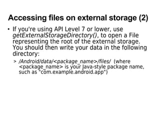 Accessing files on external storage (2)
• If you're using API Level 7 or lower, use
getExternalStorageDirectory(), to open a File
representing the root of the external storage.
You should then write your data in the following
directory:
> /Android/data/<package_name>/files/ (where
<package_name> is your Java-style package name,
such as "com.example.android.app")
 