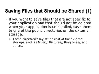 Saving Files that Should be Shared (1)
• If you want to save files that are not specific to
your application and that should not be deleted
when your application is uninstalled, save them
to one of the public directories on the external
storage.
> These directories lay at the root of the external
storage, such as Music/, Pictures/, Ringtones/, and
others.
 
