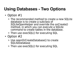 Using Databases - Two Options
• Option #1
> The recommended method to create a new SQLite
database is to create a subclass of
SQLiteOpenHelper and override the onCreate()
method, in which you can execute a SQLite
command to create tables in the database.
> Then use execSQL() for executing SQL
• Option #2
> Use openOrCreateDatabase() to create
SQLiteDatabase
> Then use execSQL() for executing SQL
 
