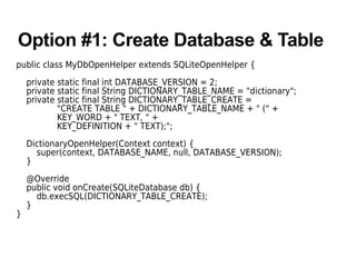 Option #1: Create Database & Table
public class MyDbOpenHelper extends SQLiteOpenHelper {
private static final int DATABASE_VERSION = 2;
private static final String DICTIONARY_TABLE_NAME = "dictionary";
private static final String DICTIONARY_TABLE_CREATE =
"CREATE TABLE " + DICTIONARY_TABLE_NAME + " (" +
KEY_WORD + " TEXT, " +
KEY_DEFINITION + " TEXT);";
DictionaryOpenHelper(Context context) {
super(context, DATABASE_NAME, null, DATABASE_VERSION);
}
@Override
public void onCreate(SQLiteDatabase db) {
db.execSQL(DICTIONARY_TABLE_CREATE);
}
}
 