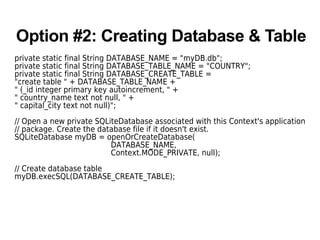 Option #2: Creating Database & Table
private static final String DATABASE_NAME = "myDB.db";
private static final String DATABASE_TABLE_NAME = "COUNTRY";
private static final String DATABASE_CREATE_TABLE =
"create table " + DATABASE_TABLE_NAME +
" (_id integer primary key autoincrement, " +
" country_name text not null, " +
" capital_city text not null)";
// Open a new private SQLiteDatabase associated with this Context's application
// package. Create the database file if it doesn't exist.
SQLiteDatabase myDB = openOrCreateDatabase(
DATABASE_NAME,
Context.MODE_PRIVATE, null);
// Create database table
myDB.execSQL(DATABASE_CREATE_TABLE);
 