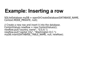 Example: Inserting a row
SQLiteDatabase myDB = openOrCreateDatabase(DATABASE_NAME,
Context.MODE_PRIVATE, null);
// Create a new row and insert it into the database.
ContentValues newRow = new ContentValues();
newRow.put("country_name", "U.S.A.");
newRow.put("capital_city", "Washington D.C.");
myDB.insert(DATABASE_TABLE_NAME, null, newRow);
 