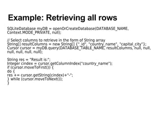 Example: Retrieving all rows
SQLiteDatabase myDB = openOrCreateDatabase(DATABASE_NAME,
Context.MODE_PRIVATE, null);
// Select columns to retrieve in the form of String array
String[] resultColumns = new String[] {"_id", "country_name", "capital_city"};
Cursor cursor = myDB.query(DATABASE_TABLE_NAME, resultColumns, null, null,
null, null, null, null);
String res = "Result is:";
Integer cindex = cursor.getColumnIndex("country_name");
if (cursor.moveToFirst()) {
do {
res += cursor.getString(cindex)+"-";
} while (cursor.moveToNext());
}
 