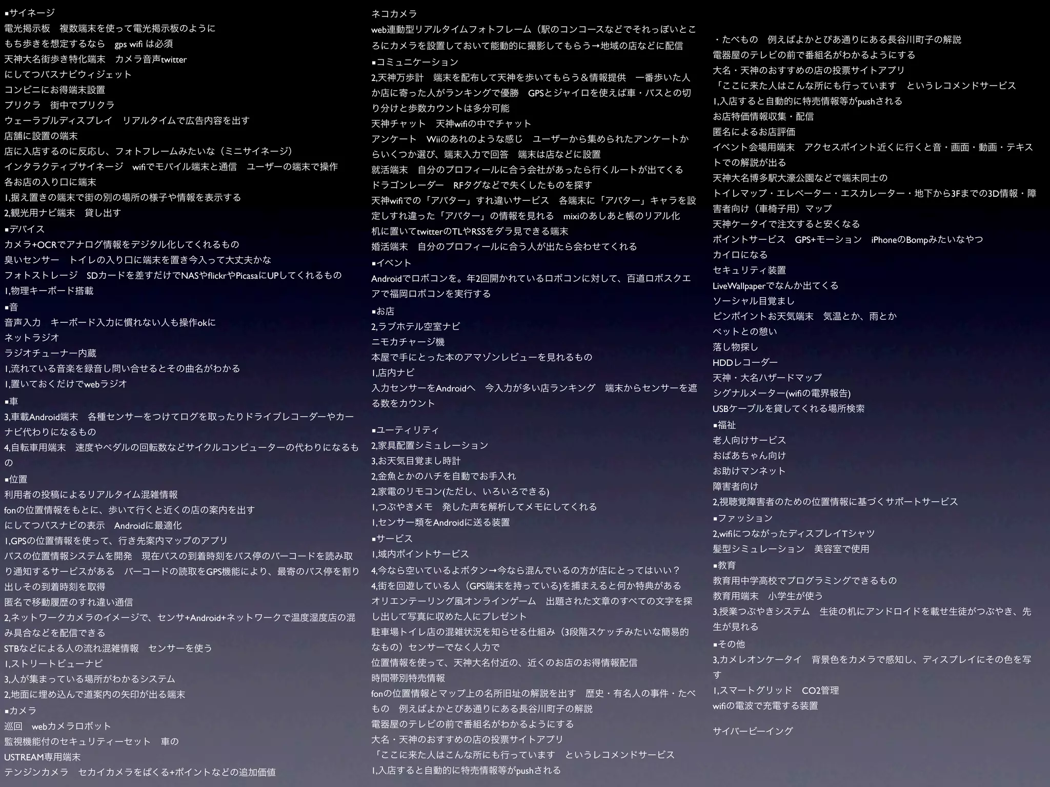 ■
                                                                web
                        gps wiﬁ                                                                                                →
                                  twitter                       ■
                                                                2,
                                                                                                          GPS
                                                                                                                                   1,                                   push

                                                                                        wiﬁ
                                                                              Wii


                            wiﬁ

                                                                                        RF
1,                                                                                                                                                                                       3F   3D
                                                                      wiﬁ
2,                                                                                                                      mixi
■                                                                           twitter     TL    RSS
                                                                                                                                                     GPS+                  iPhone Bomp
        +OCR

                                                                ■
                  SD                    NAS ﬂickr   Picasa UP   Android                        2
                                                                                                                                   LiveWallpaper
1,
■                                                               ■
                                            ok                  2,


                                                                                                                                   HDD
1,                                                              1,
1,                web                                                            Android
                                                                                                                                                   (wiﬁ             )
■
                                                                                                                                   USB
3,      Android
                                                                                                                                   ■
                                                                ■
4,                                                              2,
                                                                3,

■                                                               2,
                                                                2,                  (                           )
                                                                                                                                   2,
fon                                                             1,
                                                                1,              Android                                            ■
                        Android
                                                                                                                                   2,wiﬁ                        T
1,GPS                                                           ■
                                                                1,
                                                                                                                                   ■
                                             GPS                4,                                  →
                                                                4,                            GPS                   )

                                                                                                                                   3,
2,                                      +Android+
                                                                                                                        3
STB                                                                                                                                ■

1,                                                                                                                                 3,

3,
2,                                                              fon                                                                1,                     CO2
                                                                                                                                   wiﬁ
■
        web


USTREAM
                                    +                           1,                                      push
 