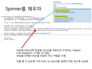 Spinner를 채우자




   View와 Data간에 연결을 Cursor를 바탕으로 구성하는 Adapter
   다른 Adapter가 그러한 것 처럼!
   Data를 반영한 View를 만들어 주는 역할을 수행.

   이를 좀 더 단순화 시켜 from, to, layout를 설정만 하면 되도록 단순화
 