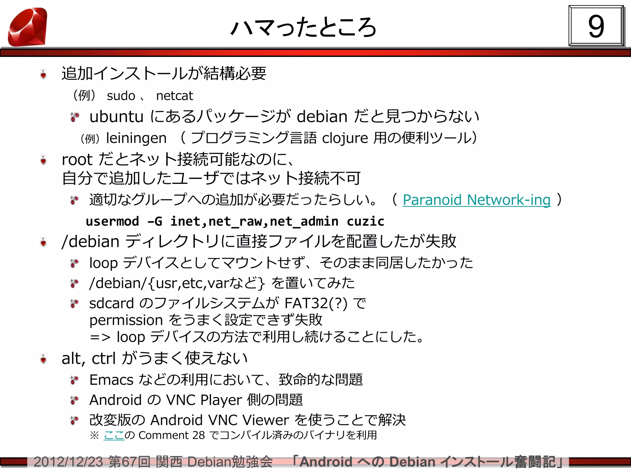 ハマったところ                                9
   追加インストールが結構必要
   （例） sudo 、 netcat
      ubuntu にあるパッケージが debian だと見つからない
    （例）leiningen   （ プログラミング言語 clojure 用の便利ツール）
   root だとネット接続可能なのに、
   自分で追加したユーザではネット接続不可
      適切なグループへの追加が必要だったらしい。（ Paranoid Network-ing ）
      usermod –G inet,net_raw,net_admin cuzic
   /debian ディレクトリに直接ファイルを配置したが失敗
      loop デバイスとしてマウントせず、そのまま同居したかった
      /debian/{usr,etc,varなど} を置いてみた
      sdcard のファイルシステムが FAT32(?) で
      permission をうまく設定できず失敗
      => loop デバイスの方法で利用し続けることにした。
   alt, ctrl がうまく使えない
      Emacs などの利用において、致命的な問題
      Android の VNC Player 側の問題
      改変版の Android VNC Viewer を使うことで解決
      ※ ここの Comment 28 でコンパイル済みのバイナリを利用

2012/12/23 第67回 関西 Debian勉強会   「Android への Debian インストール奮闘記」
 