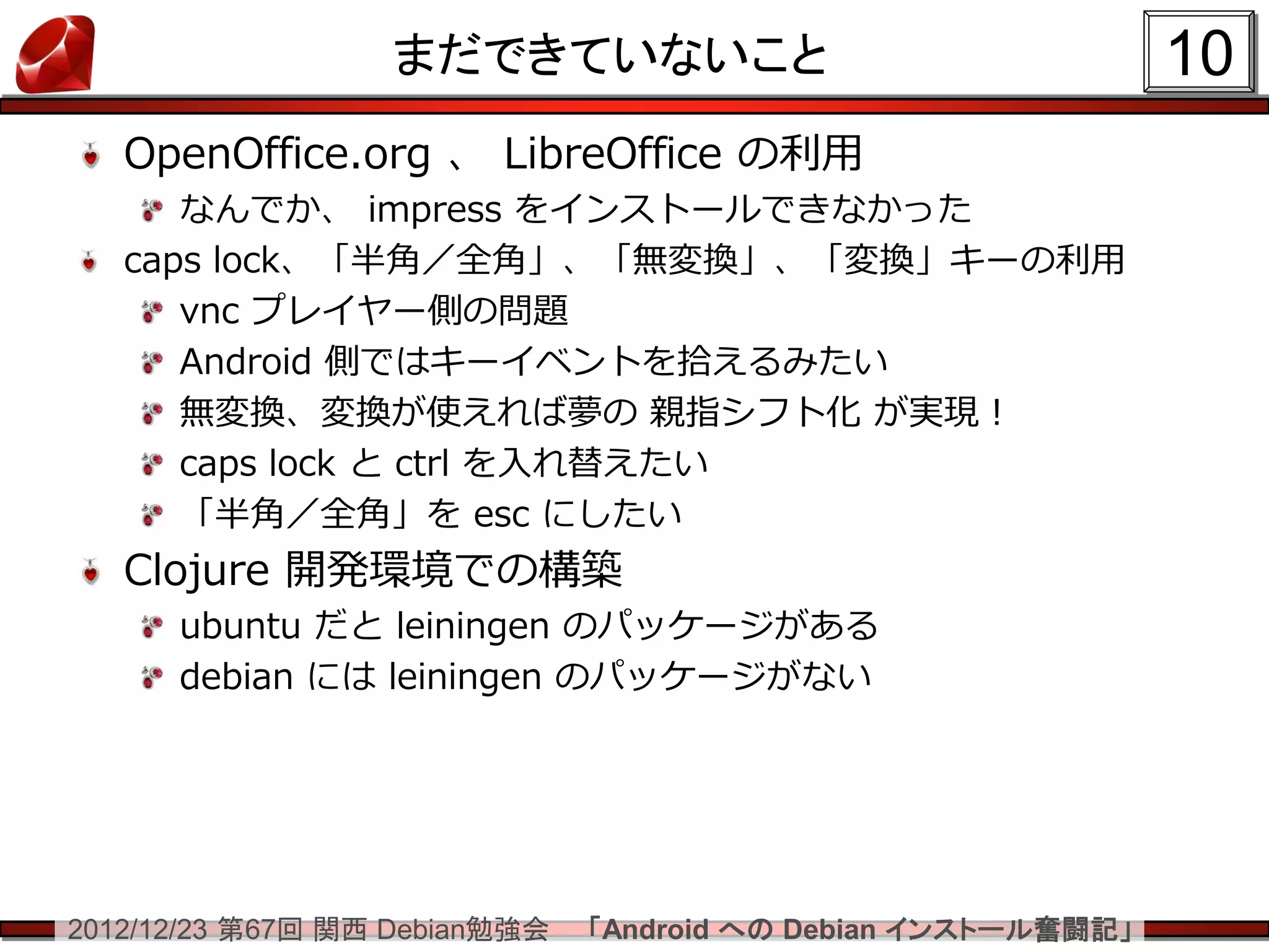 まだできていないこと                                   10
   OpenOffice.org 、 LibreOffice の利用
      なんでか、 impress をインストールできなかった
   caps lock、「半角／全角」、「無変換」、「変換」キーの利用
      vnc プレイヤー側の問題
      Android 側ではキーイベントを拾えるみたい
      無変換、変換が使えれば夢の 親指シフト化 が実現！
      caps lock と ctrl を入れ替えたい
      「半角／全角」を esc にしたい
   Clojure 開発環境での構築
      ubuntu だと leiningen のパッケージがある
      debian には leiningen のパッケージがない




2012/12/23 第67回 関西 Debian勉強会   「Android への Debian インストール奮闘記」
 