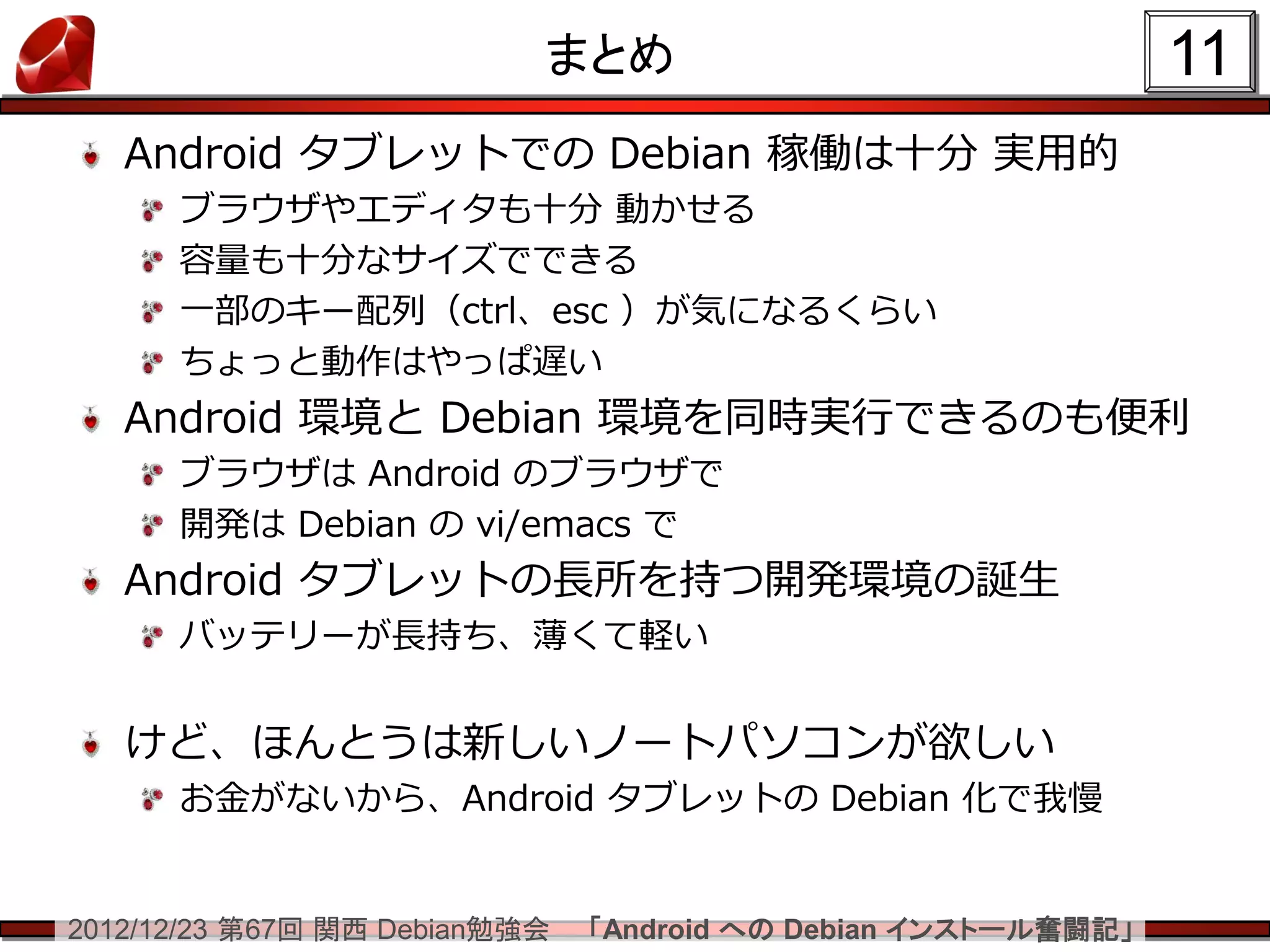 まとめ                                 11
   Android タブレットでの Debian 稼働は十分 実用的
      ブラウザやエディタも十分 動かせる
      容量も十分なサイズでできる
      一部のキー配列（ctrl、esc ）が気になるくらい
      ちょっと動作はやっぱ遅い
   Android 環境と Debian 環境を同時実行できるのも便利
      ブラウザは Android のブラウザで
      開発は Debian の vi/emacs で
   Android タブレットの長所を持つ開発環境の誕生
      バッテリーが長持ち、薄くて軽い


   けど、ほんとうは新しいノートパソコンが欲しい
      お金がないから、Android タブレットの Debian 化で我慢


2012/12/23 第67回 関西 Debian勉強会   「Android への Debian インストール奮闘記」
 