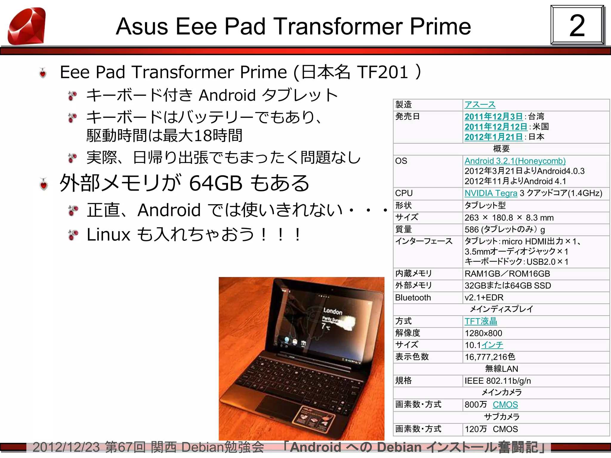 Asus Eee Pad Transformer Prime                                    2
   Eee Pad Transformer Prime (日本名 TF201 ）
      キーボード付き Android タブレット                製造          アスース
      キーボードはバッテリーでもあり、                     発売日         2011年12月3日：台湾
                                                       2011年12月12日：米国
      駆動時間は最大18時間                                      2012年1月21日：日本
                                                              概要
      実際、日帰り出張でもまったく問題なし                   OS          Android 3.2.1(Honeycomb)
                                                       2012年3月21日よりAndroid4.0.3
   外部メモリが 64GB もある                         CPU
                                                       2012年11月よりAndroid 4.1
                                                       NVIDIA Tegra 3 クアッドコア(1.4GHz)

      正直、Android では使いきれない・・・               形状
                                           サイズ
                                                       タブレット型
                                                       263 × 180.8 × 8.3 mm

      Linux も入れちゃおう！！！                     質量
                                           インターフェース
                                                       586 (タブレットのみ） g
                                                       タブレット：micro HDMI出力×1、
                                                       3.5mmオーディオジャック×1
                                                       キーボードドック：USB2.0×1
                                           内蔵メモリ       RAM1GB／ROM16GB
                                           外部メモリ       32GBまたは64GB SSD
                                           Bluetooth   v2.1+EDR
                                                        メインディスプレイ
                                           方式          TFT液晶
                                           解像度         1280ｘ800
                                           サイズ         10.1インチ
                                           表示色数        16,777,216色
                                                            無線LAN
                                           規格          IEEE 802.11b/g/n
                                                           メインカメラ
                                           画素数・方式      800万 CMOS
                                                            サブカメラ
                                           画素数・方式      120万 CMOS

2012/12/23 第67回 関西 Debian勉強会   「Android への Debian インストール奮闘記」
 