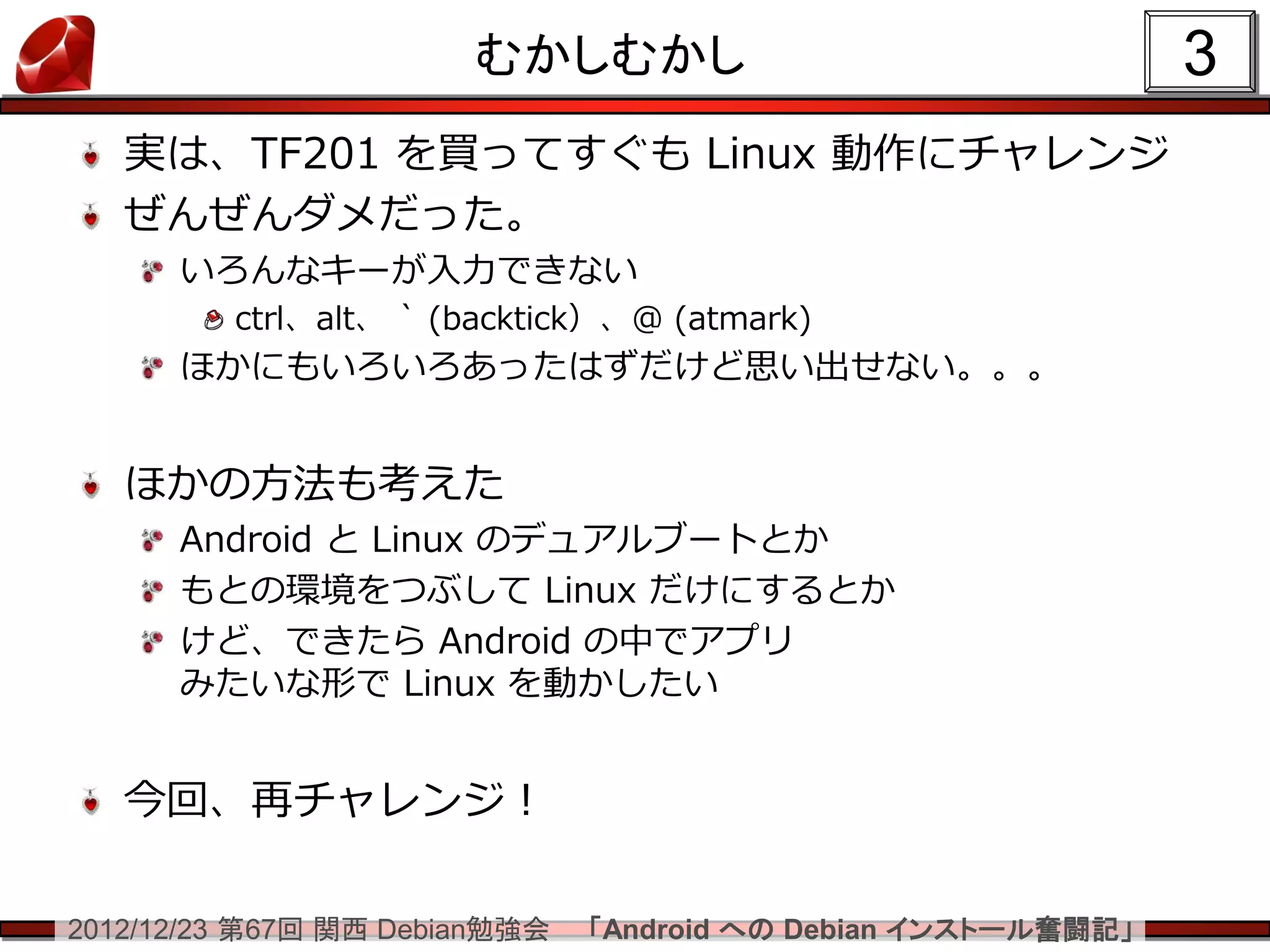 むかしむかし                                  3
   実は、TF201 を買ってすぐも Linux 動作にチャレンジ
   ぜんぜんダメだった。
      いろんなキーが入力できない
         ctrl、alt、 ` (backtick）、@ (atmark)
      ほかにもいろいろあったはずだけど思い出せない。。。


   ほかの方法も考えた
      Android と Linux のデュアルブートとか
      もとの環境をつぶして Linux だけにするとか
      けど、できたら Android の中でアプリ
      みたいな形で Linux を動かしたい


   今回、再チャレンジ！

2012/12/23 第67回 関西 Debian勉強会   「Android への Debian インストール奮闘記」
 