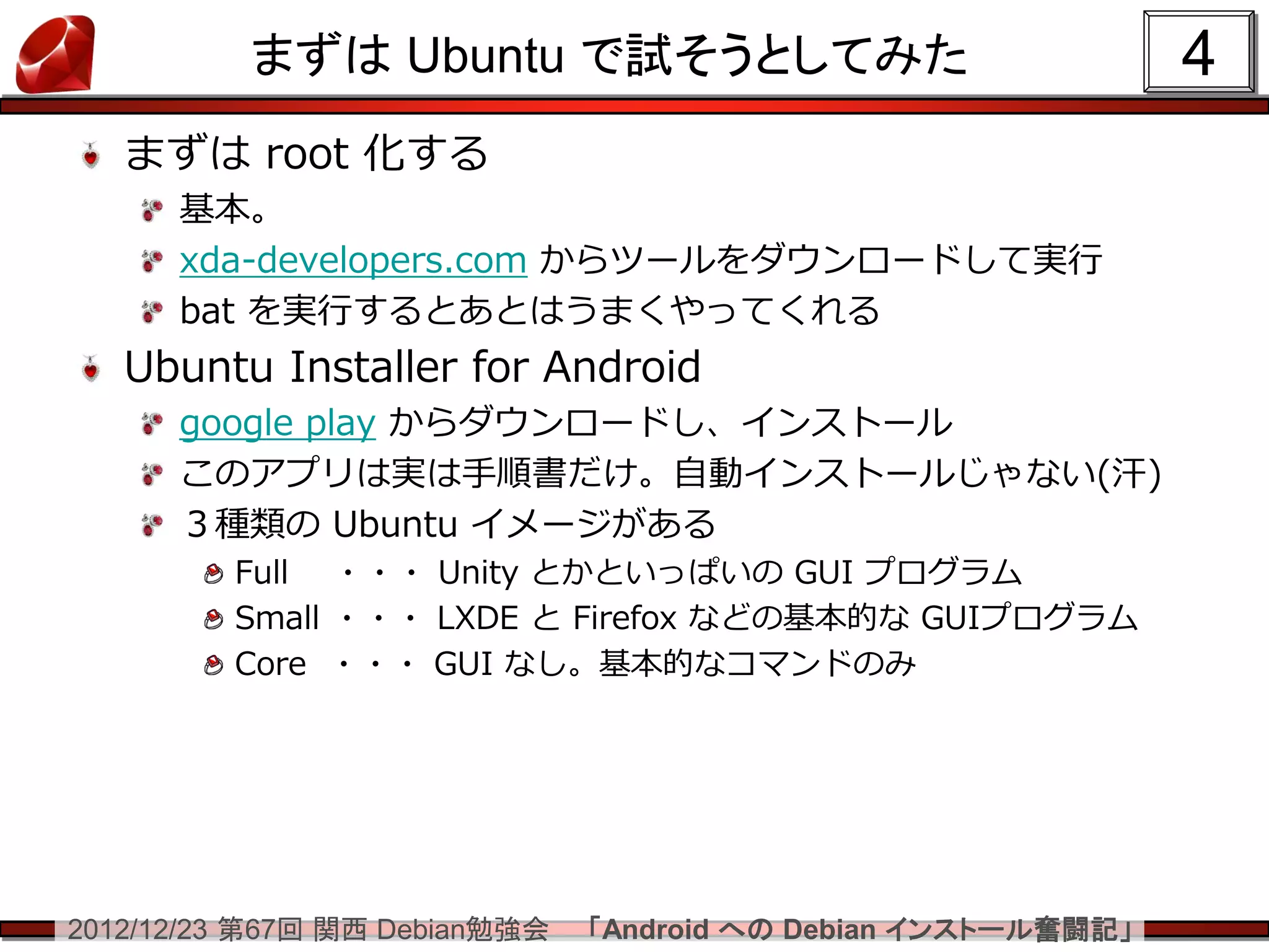 まずは Ubuntu で試そうとしてみた                                 4
   まずは root 化する
      基本。
      xda-developers.com からツールをダウンロードして実行
      bat を実行するとあとはうまくやってくれる
   Ubuntu Installer for Android
      google play からダウンロードし、インストール
      このアプリは実は手順書だけ。自動インストールじゃない(汗)
      ３種類の Ubuntu イメージがある
         Full ・・・ Unity とかといっぱいの GUI プログラム
         Small ・・・ LXDE と Firefox などの基本的な GUIプログラム
         Core ・・・ GUI なし。基本的なコマンドのみ




2012/12/23 第67回 関西 Debian勉強会   「Android への Debian インストール奮闘記」
 