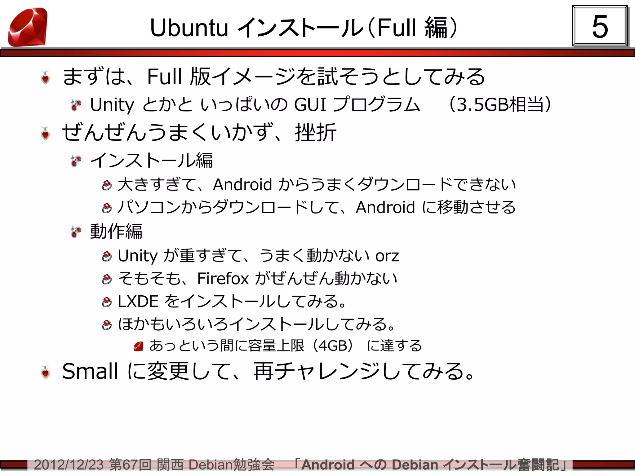 Ubuntu インストール（Full 編）                             5
   まずは、Full 版イメージを試そうとしてみる
      Unity とかと いっぱいの GUI プログラム               （3.5GB相当）
   ぜんぜんうまくいかず、挫折
      インストール編
         大きすぎて、Android からうまくダウンロードできない
         パソコンからダウンロードして、Android に移動させる
      動作編
         Unity が重すぎて、うまく動かない orz
         そもそも、Firefox がぜんぜん動かない
         LXDE をインストールしてみる。
         ほかもいろいろインストールしてみる。
             あっという間に容量上限（4GB） に達する
   Small に変更して、再チャレンジしてみる。



2012/12/23 第67回 関西 Debian勉強会   「Android への Debian インストール奮闘記」
 
