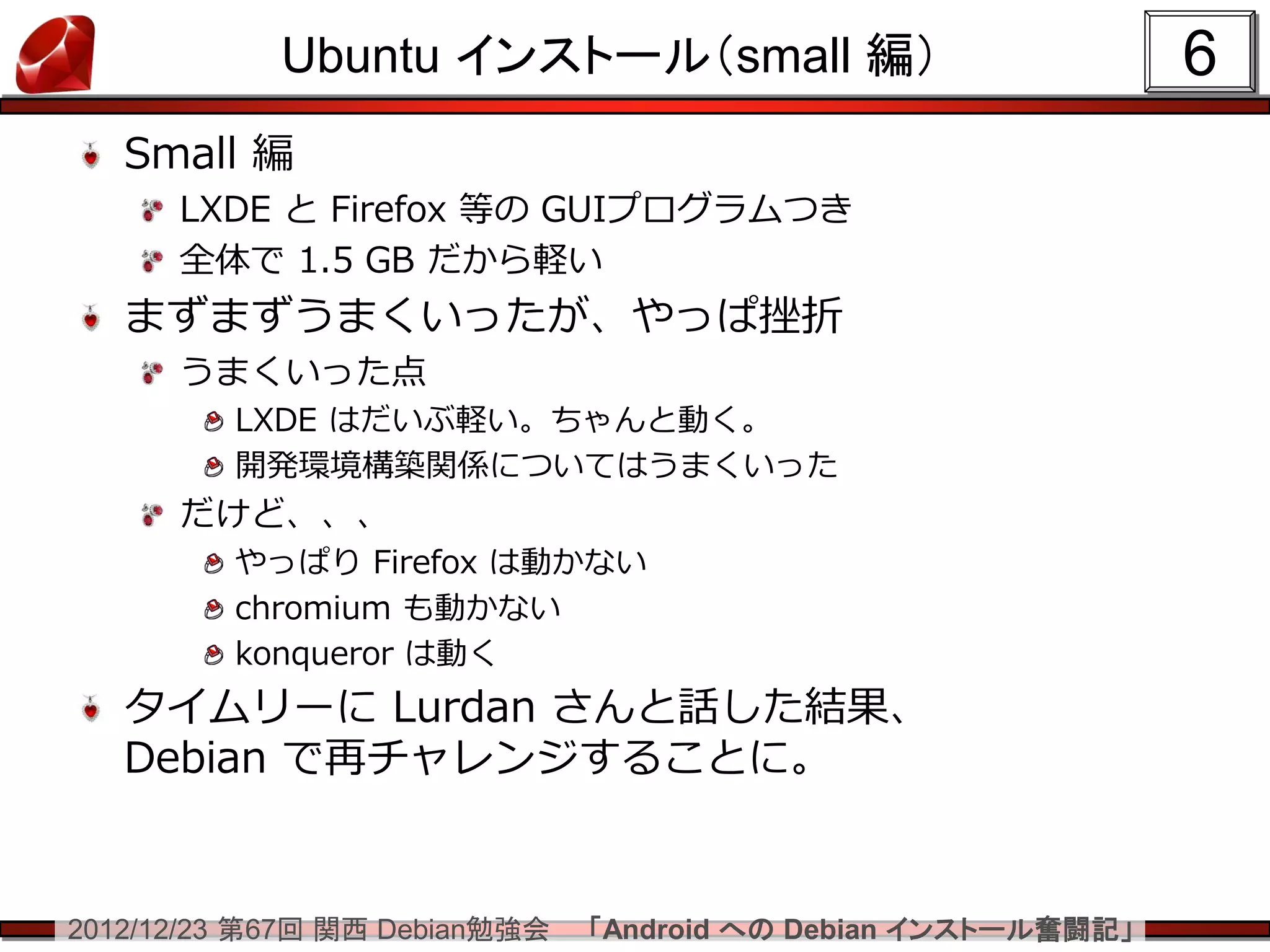 Ubuntu インストール（small 編）                             6
   Small 編
      LXDE と Firefox 等の GUIプログラムつき
      全体で 1.5 GB だから軽い
   まずまずうまくいったが、やっぱ挫折
      うまくいった点
         LXDE はだいぶ軽い。ちゃんと動く。
         開発環境構築関係についてはうまくいった
      だけど、、、
         やっぱり Firefox は動かない
         chromium も動かない
         konqueror は動く
   タイムリーに Lurdan さんと話した結果、
   Debian で再チャレンジすることに。


2012/12/23 第67回 関西 Debian勉強会   「Android への Debian インストール奮闘記」
 